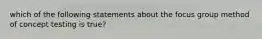 which of the following statements about the focus group method of concept testing is true?