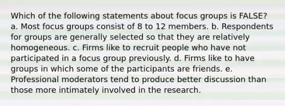 Which of the following statements about focus groups is FALSE? a. Most focus groups consist of 8 to 12 members. b. Respondents for groups are generally selected so that they are relatively homogeneous. c. Firms like to recruit people who have not participated in a focus group previously. d. Firms like to have groups in which some of the participants are friends. e. Professional moderators tend to produce better discussion than those more intimately involved in the research.