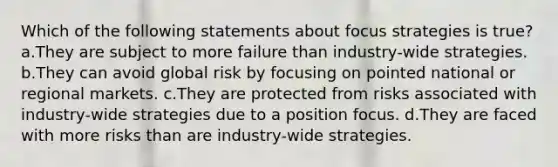 Which of the following statements about focus strategies is true? a.They are subject to more failure than industry-wide strategies. b.They can avoid global risk by focusing on pointed national or regional markets. c.They are protected from risks associated with industry-wide strategies due to a position focus. d.They are faced with more risks than are industry-wide strategies.