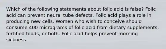 Which of the following statements about folic acid is false? Folic acid can prevent neural tube defects. Folic acid plays a role in producing new cells. Women who wish to conceive should consume 400 micrograms of folic acid from dietary supplements, fortified foods, or both. Folic acid helps prevent morning sickness.