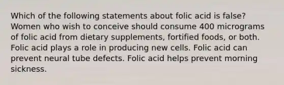 Which of the following statements about folic acid is false? Women who wish to conceive should consume 400 micrograms of folic acid from dietary supplements, fortified foods, or both. Folic acid plays a role in producing new cells. Folic acid can prevent neural tube defects. Folic acid helps prevent morning sickness.