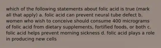 which of the following statements about folic acid is true (mark all that apply) a. folic acid can prevent neural tube defect b. women who wish to conceive should consume 400 micrograms of folic acid from dietary supplements, fortified foods, or both c. folic acid helps prevent morning sickness d. folic acid plays a role in producing new cells