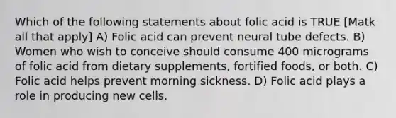 Which of the following statements about folic acid is TRUE [Matk all that apply] A) Folic acid can prevent neural tube defects. B) Women who wish to conceive should consume 400 micrograms of folic acid from dietary supplements, fortified foods, or both. C) Folic acid helps prevent morning sickness. D) Folic acid plays a role in producing new cells.