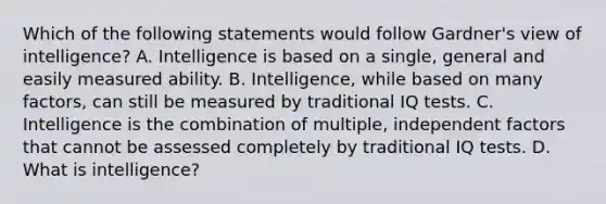 Which of the following statements would follow Gardner's view of intelligence? A. Intelligence is based on a single, general and easily measured ability. B. Intelligence, while based on many factors, can still be measured by traditional IQ tests. C. Intelligence is the combination of multiple, independent factors that cannot be assessed completely by traditional IQ tests. D. What is intelligence?