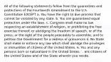 All of the following statements follow from the guarantees and protections of the Fourteenth Amendment to the U.S. Constitution EXCEPT a. You have the right to due process that cannot be violated by any state. b. You are guaranteed equal protection under the laws. c. Congress shall make no law respecting an establishment of religion, or prohibiting the free exercise thereof; or abridging the freedom of speech, or of the press; or the right of the people peaceably to assemble, and to petition the Government for a redress of grievances d. No State shall make or enforce any law which shall abridge the privileges or immunities of citizens of the United States. e. You and any persons born or naturalized in the United States . . are citizens of the United States and of the State wherein you reside.