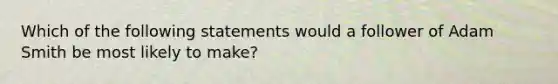 Which of the following statements would a follower of Adam Smith be most likely to make?