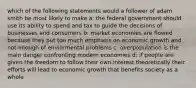 which of the following statements would a follower of adam smith be most likely to make a: the federal government should use its ability to spend and tax to guide the decisions of businesses and consumers b: market economies are flowed because they put too much emphasis on economic growth and not enough of enviormental problems c: overpopulation is the main danger confronting modern economies d: if people are given the freedom to follow their own interest theoretically their efforts will lead to economic growth that benefits society as a whole