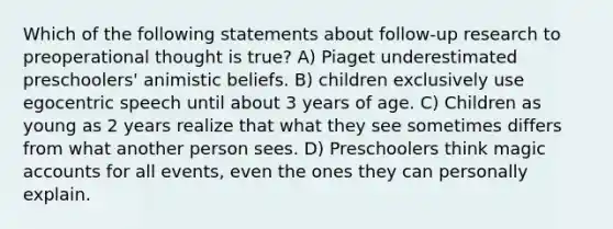 Which of the following statements about follow-up research to preoperational thought is true? A) Piaget underestimated preschoolers' animistic beliefs. B) children exclusively use egocentric speech until about 3 years of age. C) Children as young as 2 years realize that what they see sometimes differs from what another person sees. D) Preschoolers think magic accounts for all events, even the ones they can personally explain.