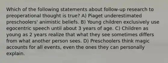 Which of the following statements about follow-up research to preoperational thought is true? A) Piaget underestimated preschoolers' animistic beliefs. B) Young children exclusively use egocentric speech until about 3 years of age. C) Children as young as 2 years realize that what they see sometimes differs from what another person sees. D) Preschoolers think magic accounts for all events, even the ones they can personally explain.