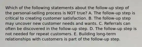 Which of the following statements about the follow-up step of the personal-selling process is NOT true? A. The follow-up step is critical to creating customer satisfaction. B. The follow-up step may uncover new customer needs and wants. C. Referrals can often be discovered in the follow-up step. D. The follow-up step is not needed for repeat customers. E. Building long-term relationships with customers is part of the follow-up step.