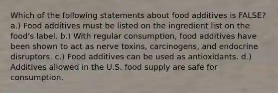 Which of the following statements about food additives is FALSE? a.) Food additives must be listed on the ingredient list on the food's label. b.) With regular consumption, food additives have been shown to act as nerve toxins, carcinogens, and endocrine disruptors. c.) Food additives can be used as antioxidants. d.) Additives allowed in the U.S. food supply are safe for consumption.