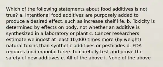 Which of the following statements about food additives is not true? a. Intentional food additives are purposely added to produce a desired effect, such as increase shelf life. b. Toxicity is determined by effects on body, not whether an additive is synthesized in a laboratory or plant c. Cancer researchers estimate we ingest at least 10,000 times more (by weight) natural toxins than synthetic additives or pesticides d. FDA requires food manufacturers to carefully test and prove the safety of new additives e. All of the above f. None of the above