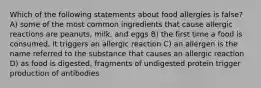 Which of the following statements about food allergies is false? A) some of the most common ingredients that cause allergic reactions are peanuts, milk, and eggs B) the first time a food is consumed, it triggers an allergic reaction C) an allergen is the name referred to the substance that causes an allergic reaction D) as food is digested, fragments of undigested protein trigger production of antibodies