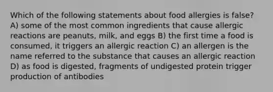 Which of the following statements about food allergies is false? A) some of the most common ingredients that cause allergic reactions are peanuts, milk, and eggs B) the first time a food is consumed, it triggers an allergic reaction C) an allergen is the name referred to the substance that causes an allergic reaction D) as food is digested, fragments of undigested protein trigger production of antibodies