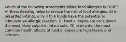 Which of the following statements about food allergies is TRUE? A) Breastfeeding helps to reduce the risk of food allergies. B) In breastfed infants, only 4 to 6 foods have the potential to stimulate an allergic reaction. C) Food allergies are considered the most likely culprit in infant colic. D) In infants, the most common health effects of food allergies are high fevers and seizures