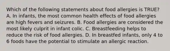 Which of the following statements about food allergies is TRUE? A. In infants, the most common health effects of food allergies are high fevers and seizures. B. Food allergies are considered the most likely culprit in infant colic. C. Breastfeeding helps to reduce the risk of food allergies. D. In breastfed infants, only 4 to 6 foods have the potential to stimulate an allergic reaction.