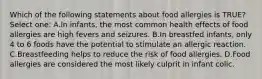 Which of the following statements about food allergies is TRUE? Select one: A.In infants, the most common health effects of food allergies are high fevers and seizures. B.In breastfed infants, only 4 to 6 foods have the potential to stimulate an allergic reaction. C.Breastfeeding helps to reduce the risk of food allergies. D.Food allergies are considered the most likely culprit in infant colic.