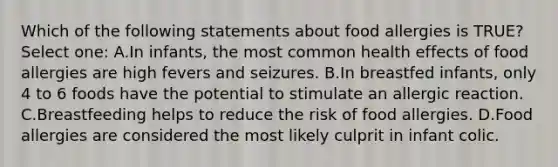 Which of the following statements about food allergies is TRUE? Select one: A.In infants, the most common health effects of food allergies are high fevers and seizures. B.In breastfed infants, only 4 to 6 foods have the potential to stimulate an allergic reaction. C.Breastfeeding helps to reduce the risk of food allergies. D.Food allergies are considered the most likely culprit in infant colic.