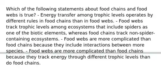 Which of the following statements about food chains and food webs is true? - Energy transfer among trophic levels operates by different rules in food chains than in food webs. - Food webs track trophic levels among ecosystems that include spiders as one of the biotic elements, whereas food chains track non-spider-containing ecosystems. - Food webs are more complicated than food chains because they include interactions between more species. - Food webs are more complicated than food chains because they track energy through different trophic levels than do food chains.