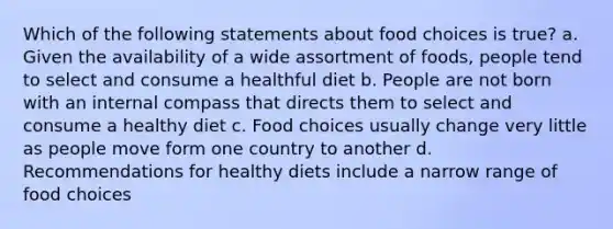 Which of the following statements about food choices is true? a. Given the availability of a wide assortment of foods, people tend to select and consume a healthful diet b. People are not born with an internal compass that directs them to select and consume a healthy diet c. Food choices usually change very little as people move form one country to another d. Recommendations for healthy diets include a narrow range of food choices