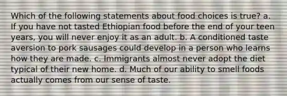 Which of the following statements about food choices is true? a. If you have not tasted Ethiopian food before the end of your teen years, you will never enjoy it as an adult. b. A conditioned taste aversion to pork sausages could develop in a person who learns how they are made. c. Immigrants almost never adopt the diet typical of their new home. d. Much of our ability to smell foods actually comes from our sense of taste.