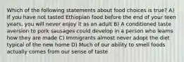 Which of the following statements about food choices is true? A) If you have not tasted Ethiopian food before the end of your teen years, you will never enjoy it as an adult B) A conditioned taste aversion to pork sausages could develop in a person who learns how they are made C) Immigrants almost never adopt the diet typical of the new home D) Much of our ability to smell foods actually comes from our sense of taste