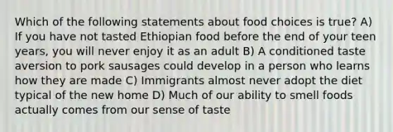 Which of the following statements about food choices is true? A) If you have not tasted Ethiopian food before the end of your teen years, you will never enjoy it as an adult B) A conditioned taste aversion to pork sausages could develop in a person who learns how they are made C) Immigrants almost never adopt the diet typical of the new home D) Much of our ability to smell foods actually comes from our sense of taste