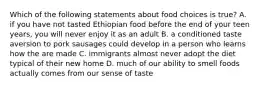 Which of the following statements about food choices is true? A. if you have not tasted Ethiopian food before the end of your teen years, you will never enjoy it as an adult B. a conditioned taste aversion to pork sausages could develop in a person who learns how the are made C. immigrants almost never adopt the diet typical of their new home D. much of our ability to smell foods actually comes from our sense of taste