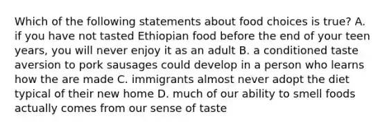 Which of the following statements about food choices is true? A. if you have not tasted Ethiopian food before the end of your teen years, you will never enjoy it as an adult B. a conditioned taste aversion to pork sausages could develop in a person who learns how the are made C. immigrants almost never adopt the diet typical of their new home D. much of our ability to smell foods actually comes from our sense of taste