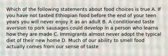 Which of the following statements about food choices is true A. If you have not tasted Ethiopian food before the end of your teen years you will never enjoy it as an adult B. A conditioned taste aversion to pork sausages could develop in a person who learns how they are made C. Immigrants almost never adopt the typical diet of their new home D. Much of our ability to smell food actually comes from our sense of taste