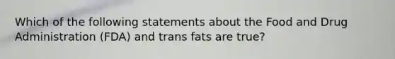 Which of the following statements about the Food and Drug Administration (FDA) and trans fats are true?