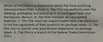 Which of the following statements about the Food and Drug Administration (FDA) is true? A. The FDA has authority over the labeling, packaging and branding of all packaged foods and therapeutic devices. B. The FDA monitors all copyrighted material. C. The FDA does not require health food manufacturers to list the ingredients of their products on package labels. D. The FDA has no control over promotional statements on package labels. E. The FDA is a branch of the Federal Trade Commission (FTC). .