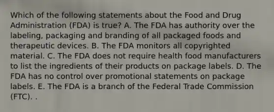 Which of the following statements about the Food and Drug Administration (FDA) is true? A. The FDA has authority over the labeling, packaging and branding of all packaged foods and therapeutic devices. B. The FDA monitors all copyrighted material. C. The FDA does not require health food manufacturers to list the ingredients of their products on package labels. D. The FDA has no control over promotional statements on package labels. E. The FDA is a branch of the Federal Trade Commission (FTC). .