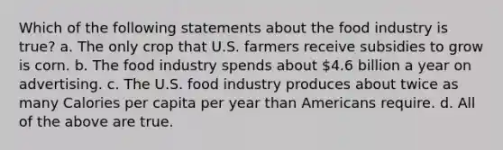 Which of the following statements about the food industry is true? a. The only crop that U.S. farmers receive subsidies to grow is corn. b. The food industry spends about 4.6 billion a year on advertising. c. The U.S. food industry produces about twice as many Calories per capita per year than Americans require. d. All of the above are true.