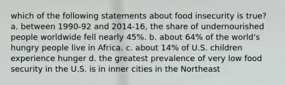 which of the following statements about food insecurity is true? a. between 1990-92 and 2014-16, the share of undernourished people worldwide fell nearly 45%. b. about 64% of the world's hungry people live in Africa. c. about 14% of U.S. children experience hunger d. the greatest prevalence of very low food security in the U.S. is in inner cities in the Northeast