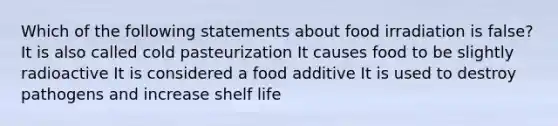 Which of the following statements about food irradiation is false? It is also called cold pasteurization It causes food to be slightly radioactive It is considered a food additive It is used to destroy pathogens and increase shelf life