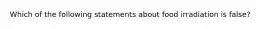 Which of the following statements about food irradiation is false?