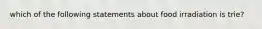 which of the following statements about food irradiation is trie?