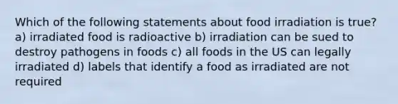 Which of the following statements about food irradiation is true? a) irradiated food is radioactive b) irradiation can be sued to destroy pathogens in foods c) all foods in the US can legally irradiated d) labels that identify a food as irradiated are not required