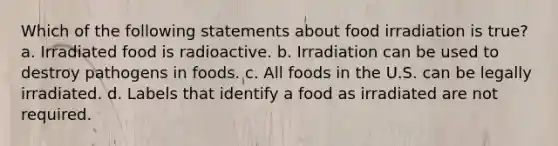 Which of the following statements about food irradiation is true? a. Irradiated food is radioactive. b. Irradiation can be used to destroy pathogens in foods. c. All foods in the U.S. can be legally irradiated. d. Labels that identify a food as irradiated are not required.