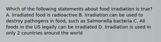 Which of the following statements about food irradiation is true? A. Irradiated food is radioactive B. Irradiation can be used to destroy pathogens in food, such as Salmonella bacteria C. All foods in the US legally can be irradiated D. Irradiation is used in only 2 countries around the world