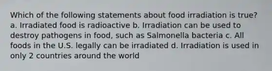 Which of the following statements about food irradiation is true? a. Irradiated food is radioactive b. Irradiation can be used to destroy pathogens in food, such as Salmonella bacteria c. All foods in the U.S. legally can be irradiated d. Irradiation is used in only 2 countries around the world