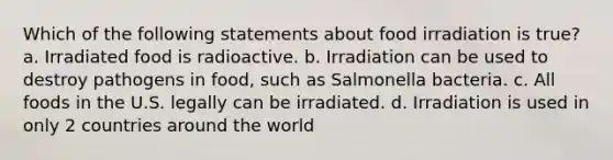 Which of the following statements about food irradiation is true? a. Irradiated food is radioactive. b. Irradiation can be used to destroy pathogens in food, such as Salmonella bacteria. c. All foods in the U.S. legally can be irradiated. d. Irradiation is used in only 2 countries around the world