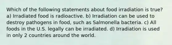 Which of the following statements about food irradiation is true? a) Irradiated food is radioactive. b) Irradiation can be used to destroy pathogens in food, such as Salmonella bacteria. c) All foods in the U.S. legally can be irradiated. d) Irradiation is used in only 2 countries around the world.