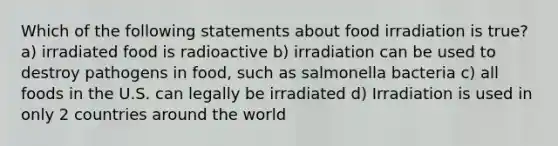 Which of the following statements about food irradiation is true? a) irradiated food is radioactive b) irradiation can be used to destroy pathogens in food, such as salmonella bacteria c) all foods in the U.S. can legally be irradiated d) Irradiation is used in only 2 countries around the world