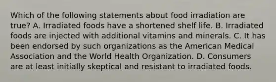 Which of the following statements about food irradiation are true? A. Irradiated foods have a shortened shelf life. B. Irradiated foods are injected with additional vitamins and minerals. C. It has been endorsed by such organizations as the American Medical Association and the World Health Organization. D. Consumers are at least initially skeptical and resistant to irradiated foods.