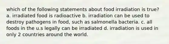 which of the following statements about food irradiation is true? a. irradiated food is radioactive b. irradiation can be used to destroy pathogens in food, such as salmonella bacteria. c. all foods in the u.s legally can be irradiated d. irradiation is used in only 2 countries around the world.