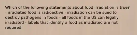 Which of the following statements about food irradiation is true? - irradiated food is radioactive - irradiation can be sued to destroy pathogens in foods - all foods in the US can legally irradiated - labels that identify a food as irradiated are not required