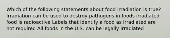 Which of the following statements about food irradiation is true? Irradiation can be used to destroy pathogens in foods irradiated food is radioactive Labels that identify a food as irradiated are not required All foods in the U.S. can be legally irradiated