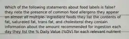 Which of the following statements about food labels is false? they note the presence of common food allergens they appear on almost all multiple- ingredient foods they list the contents of fat, saturated fat, trans fat, and cholesterol they contain information about the amount recommended for ingestion each day they list the % Daily Value (%DV) for each relevant nutrient